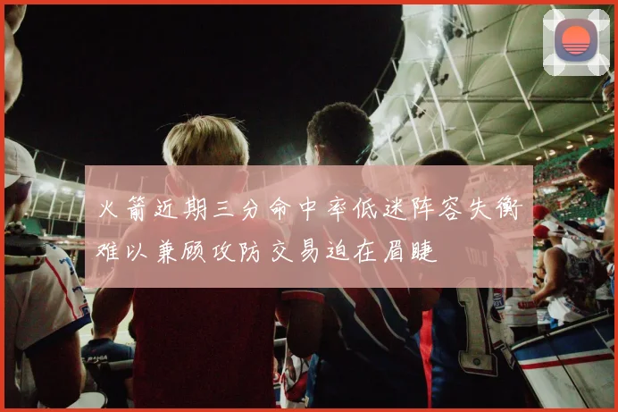 火箭近期三分命中率低迷阵容失衡难以兼顾攻防交易迫在眉睫