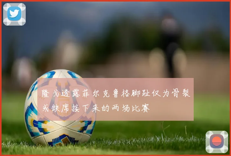 隆戈透露菲尔克鲁格脚趾仅为骨裂或缺席接下来的两场比赛