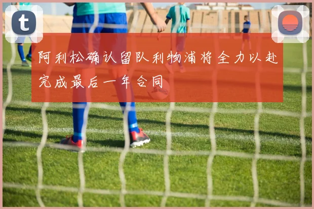 阿利松确认留队利物浦将全力以赴完成最后一年合同