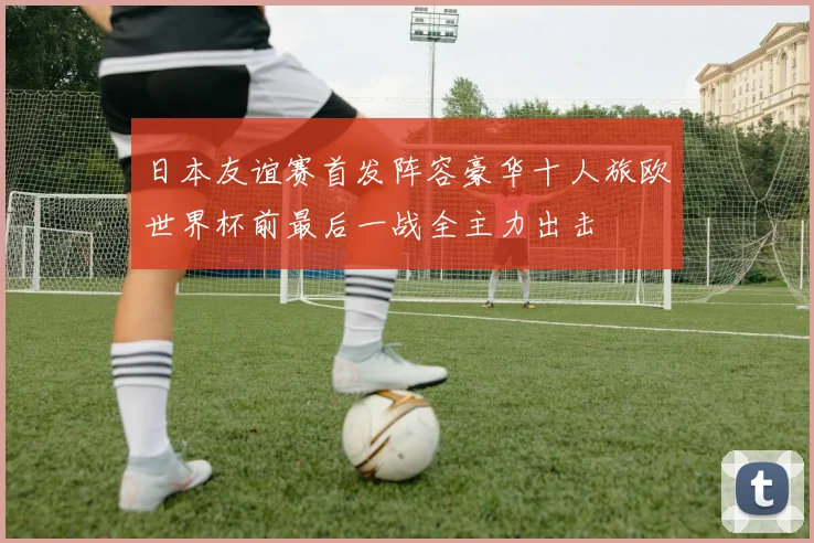 日本友谊赛首发阵容豪华十人旅欧世界杯前最后一战全主力出击