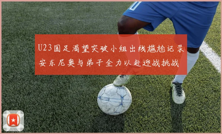 U23国足渴望突破小组出线尴尬记录安东尼奥与弟子全力以赴迎战挑战