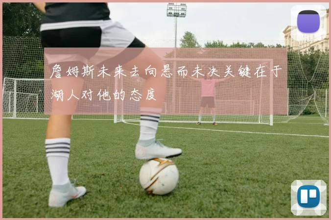 詹姆斯未来去向悬而未决关键在于湖人对他的态度