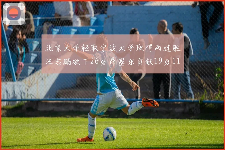 北京大学轻取宁波大学取得两连胜汪志鹏砍下26分昂塞尔贡献19分11篮板5助攻