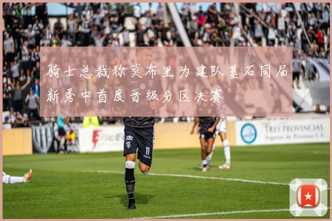骑士总裁称莫布里为建队基石同届新秀中首度晋级分区决赛