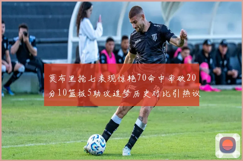 莫布里抢七表现惊艳70命中率砍20分10篮板5助攻追梦历史对比引热议