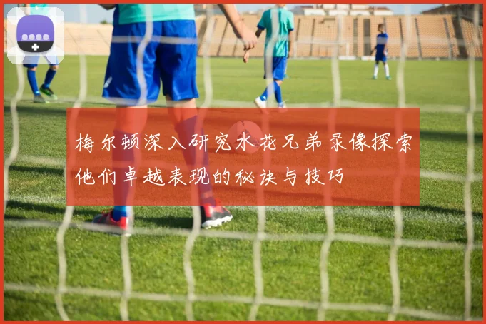 梅尔顿深入研究水花兄弟录像探索他们卓越表现的秘诀与技巧