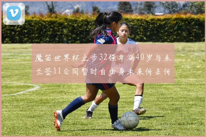 魔笛世界杯止步32强年满40岁与米兰签11合同暂时自由身未来何去何从