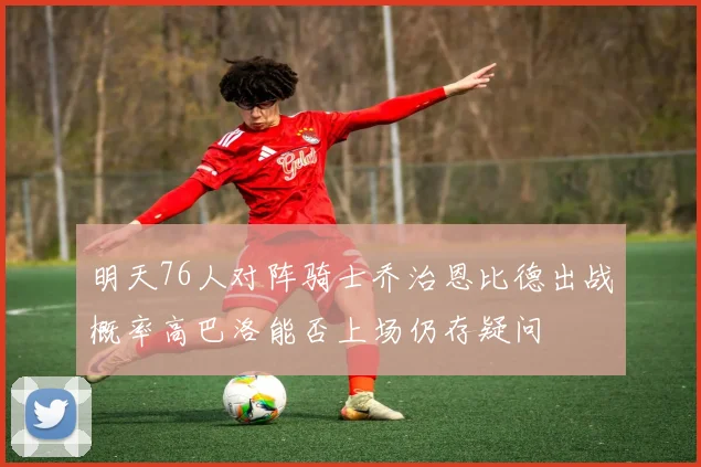 明天76人对阵骑士乔治恩比德出战概率高巴洛能否上场仍存疑问