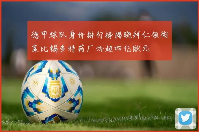 德甲球队身价排行榜揭晓拜仁领衔莱比锡多特药厂均超四亿欧元