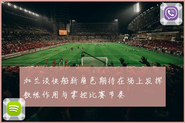 加兰谈快船新角色期待在场上发挥教练作用与掌控比赛节奏