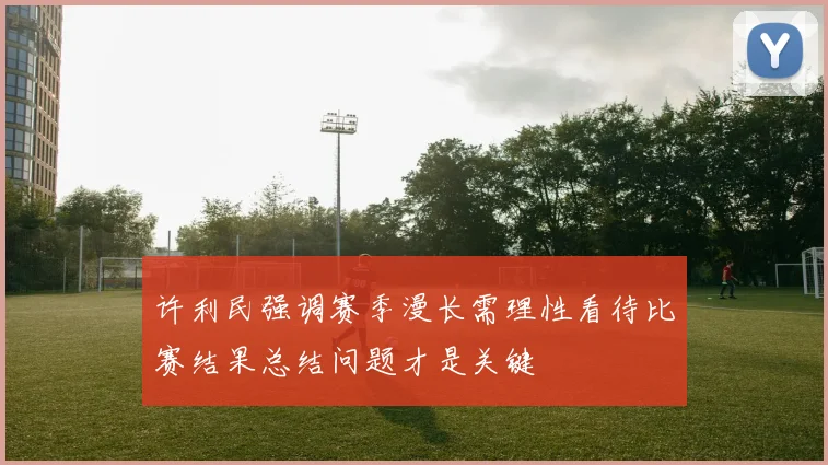 许利民强调赛季漫长需理性看待比赛结果总结问题才是关键